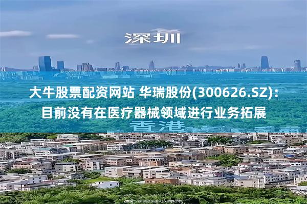 大牛股票配资网站 华瑞股份(300626.SZ)：目前没有在医疗器械领域进行业务拓展
