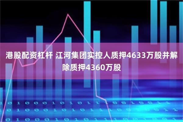 港股配资杠杆 江河集团实控人质押4633万股并解除质押4360万股