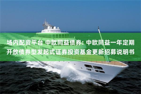 场内配资平台 中欧同益债券: 中欧同益一年定期开放债券型发起式证券投资基金更新招募说明书