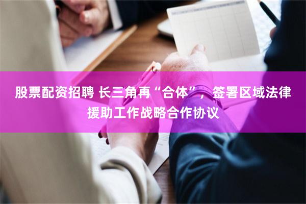 股票配资招聘 长三角再“合体”，签署区域法律援助工作战略合作协议