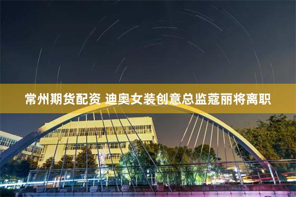 常州期货配资 迪奥女装创意总监蔻丽将离职