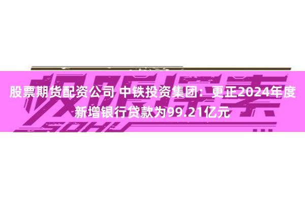 股票期货配资公司 中铁投资集团：更正2024年度新增银行贷款为99.21亿元