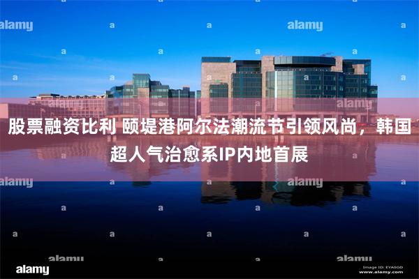股票融资比利 颐堤港阿尔法潮流节引领风尚，韩国超人气治愈系IP内地首展