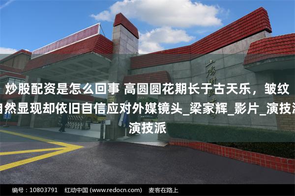 炒股配资是怎么回事 高圆圆花期长于古天乐，皱纹自然显现却依旧自信应对外媒镜头_梁家辉_影片_演技派