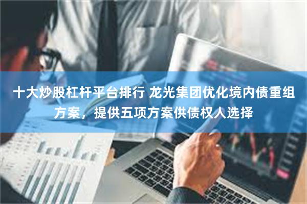 十大炒股杠杆平台排行 龙光集团优化境内债重组方案，提供五项方案供债权人选择