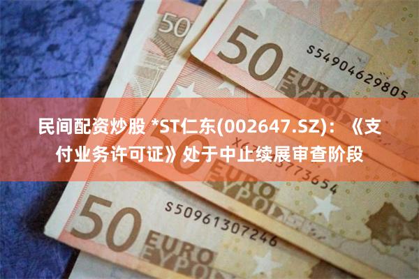 民间配资炒股 *ST仁东(002647.SZ)：《支付业务许可证》处于中止续展审查阶段
