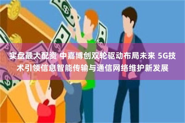 实盘最大配资 中嘉博创双轮驱动布局未来 5G技术引领信息智能传输与通信网络维护新发展