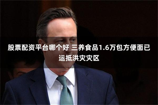 股票配资平台哪个好 三养食品1.6万包方便面已运抵洪灾灾区