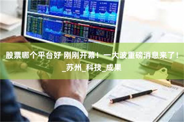 股票哪个平台好 刚刚开幕！一大波重磅消息来了！_苏州_科技_成果