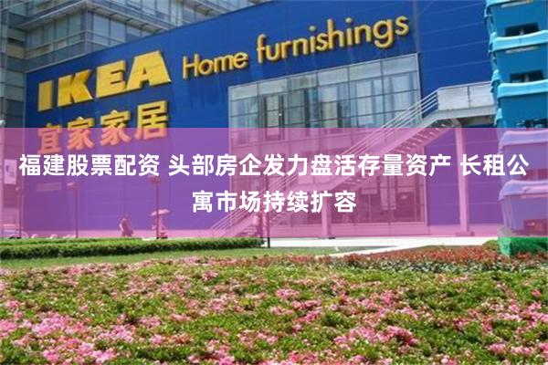福建股票配资 头部房企发力盘活存量资产 长租公寓市场持续扩容
