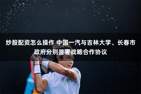 炒股配资怎么操作 中国一汽与吉林大学、长春市政府分别签署战略合作协议