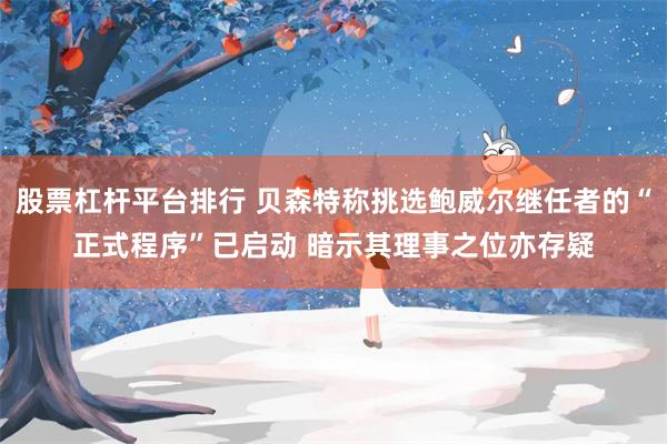 股票杠杆平台排行 贝森特称挑选鲍威尔继任者的“正式程序”已启动 暗示其理事之位亦存疑
