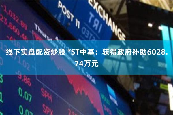 线下实盘配资炒股 *ST中基：获得政府补助6028.74万元
