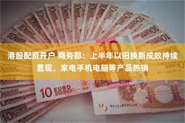 港股配资开户 商务部：上半年以旧换新成效持续显现，家电手机电脑等产品热销