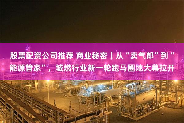 股票配资公司推荐 商业秘密｜从“卖气郎”到“能源管家”，城燃行业新一轮跑马圈地大幕拉开