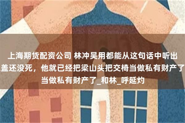 上海期货配资公司 林冲吴用都能从这句话中听出宋江野心：晁盖还没死，他就已经把梁山头把交椅当做私有财产了_和林_呼延灼