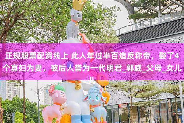 正规股票配资线上 此人年过半百造反称帝，娶了4个寡妇为妻，被后人誉为一代明君_郭威_父母_女儿