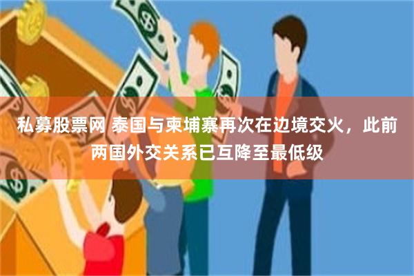 私募股票网 泰国与柬埔寨再次在边境交火，此前两国外交关系已互降至最低级