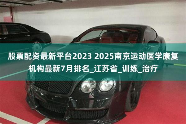 股票配资最新平台2023 2025南京运动医学康复机构最新7月排名_江苏省_训练_治疗