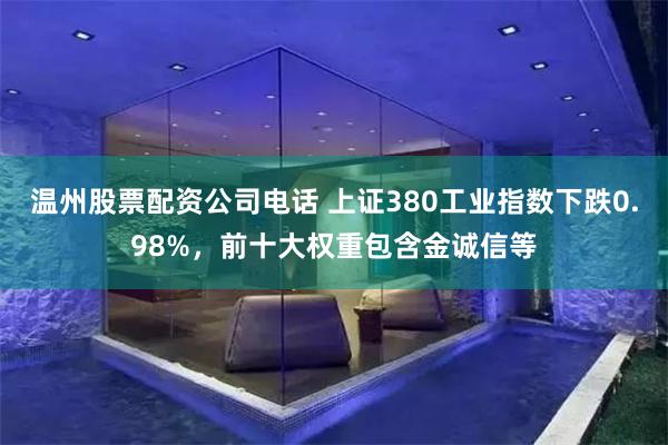 温州股票配资公司电话 上证380工业指数下跌0.98%，前十大权重包含金诚信等