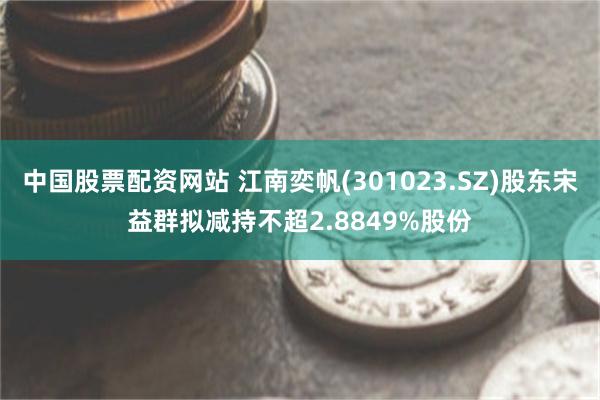 中国股票配资网站 江南奕帆(301023.SZ)股东宋益群拟减持不超2.8849%股份