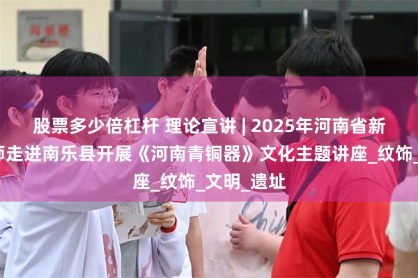 股票多少倍杠杆 理论宣讲 | 2025年河南省新时代宣讲师走进南乐县开展《河南青铜器》文化主题讲座_纹饰_文明_遗址