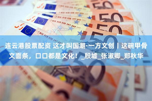 连云港股票配资 这才叫国潮·一方文创丨这碗甲骨文面条，口口都是文化！_殷墟_张淑卿_郑秋华