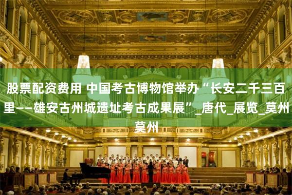 股票配资费用 中国考古博物馆举办“长安二千三百里——雄安古州城遗址考古成果展”_唐代_展览_莫州