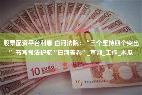 股票配资平台利息 白河法院：“三个坚持四个突出” 书写司法护航“白河答卷”_审判_工作_木瓜