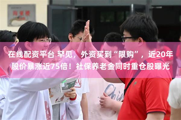 在线配资平台 罕见，外资买到“限购”，近20年股价暴涨近75倍！社保养老金同时重仓股曝光