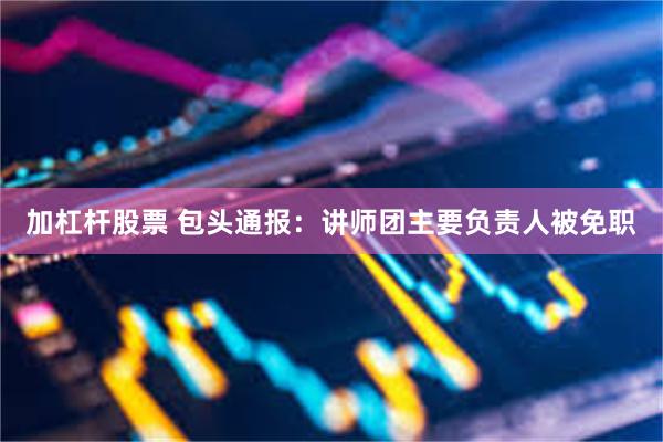 加杠杆股票 包头通报：讲师团主要负责人被免职