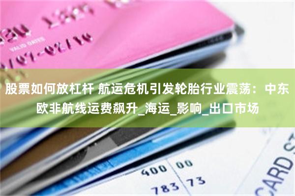 股票如何放杠杆 航运危机引发轮胎行业震荡：中东欧非航线运费飙升_海运_影响_出口市场