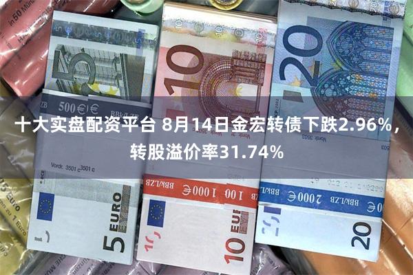 十大实盘配资平台 8月14日金宏转债下跌2.96%，转股溢价率31.74%