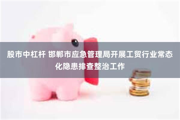 股市中杠杆 邯郸市应急管理局开展工贸行业常态化隐患排查整治工作
