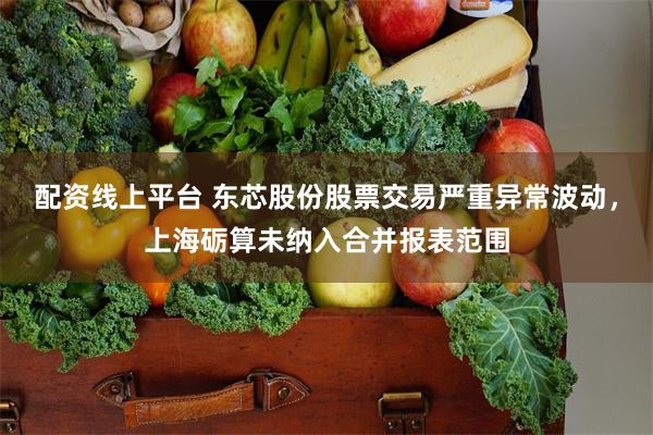 配资线上平台 东芯股份股票交易严重异常波动，上海砺算未纳入合并报表范围