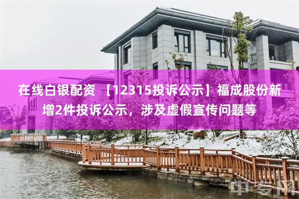 在线白银配资 【12315投诉公示】福成股份新增2件投诉公示，涉及虚假宣传问题等