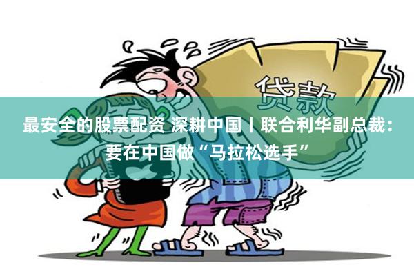 最安全的股票配资 深耕中国丨联合利华副总裁：要在中国做“马拉松选手”