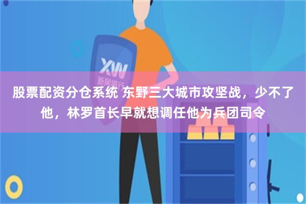 股票配资分仓系统 东野三大城市攻坚战，少不了他，林罗首长早就想调任他为兵团司令