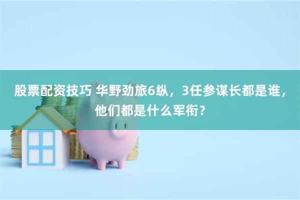 股票配资技巧 华野劲旅6纵，3任参谋长都是谁，他们都是什么军衔？