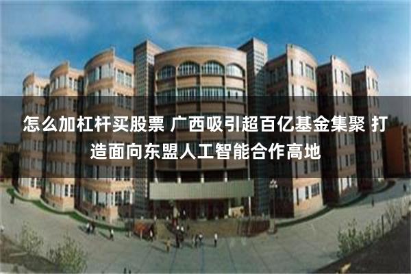 怎么加杠杆买股票 广西吸引超百亿基金集聚 打造面向东盟人工智能合作高地