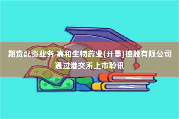 期货配资业务 嘉和生物药业(开曼)控股有限公司通过港交所上市聆讯