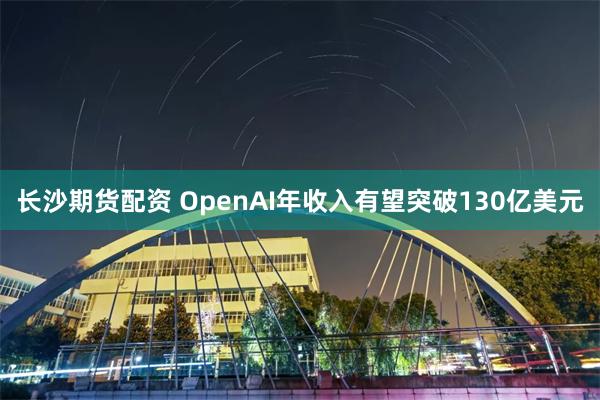 长沙期货配资 OpenAI年收入有望突破130亿美元