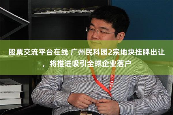 股票交流平台在线 广州民科园2宗地块挂牌出让，将推进吸引全球企业落户
