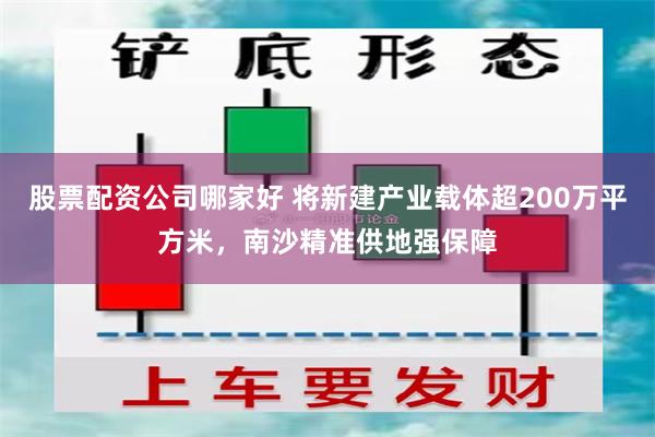 股票配资公司哪家好 将新建产业载体超200万平方米，南沙精准供地强保障