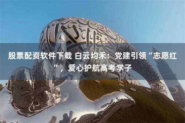 股票配资软件下载 白云均禾：党建引领“志愿红”，爱心护航高考学子