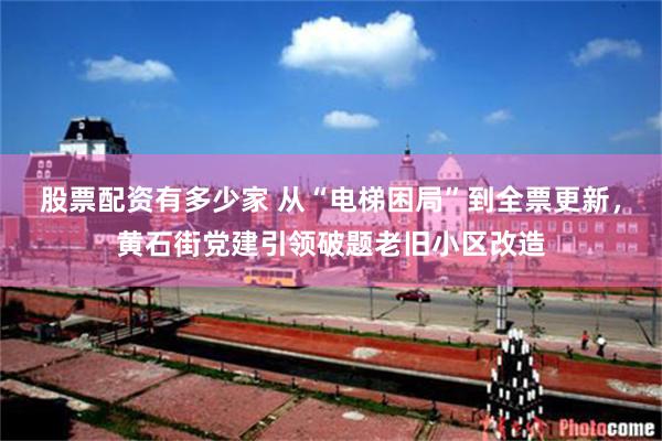 股票配资有多少家 从“电梯困局”到全票更新,黄石街党建引领破题老旧小区改造