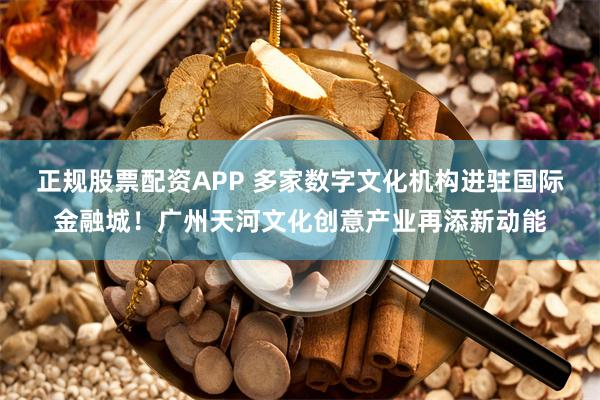 正规股票配资APP 多家数字文化机构进驻国际金融城！广州天河文化创意产业再添新动能