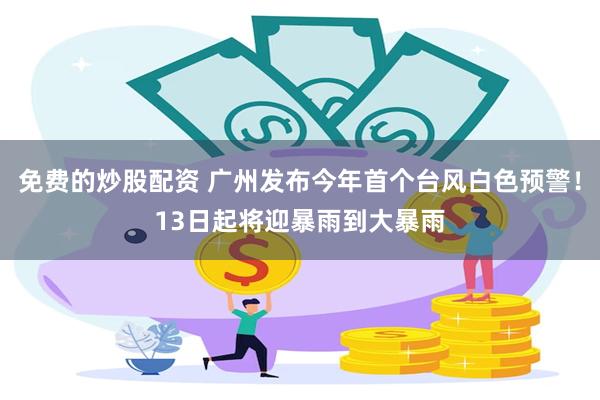 免费的炒股配资 广州发布今年首个台风白色预警！13日起将迎暴雨到大暴雨