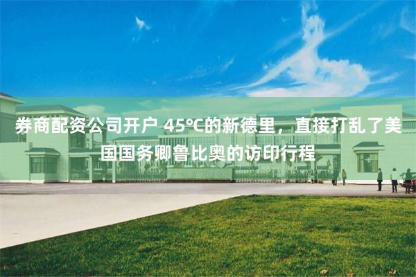 券商配资公司开户 45℃的新德里，直接打乱了美国国务卿鲁比奥的访印行程