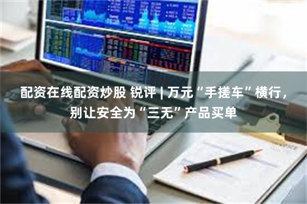 配资在线配资炒股 锐评 | 万元“手搓车”横行，别让安全为“三无”产品买单
